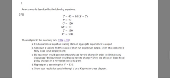 2. An economy is described by the following equations C 40 + 0.8(Y-7) P 70 G- 120 T 150 The multiplier in this economy is 5.(LO4. LO5) a Find a numerical equation relating planned aggregate expenditure to output b Construct a table to find the value of short-run equilibrium output. (Hint: The economy is fairly close to full employment) c By how much would government purchases have to change in order to eliminate any output gap? By how much would taxes have to change? Show the effects of these fiscal policy changes in a Keynesian-cross diagram d Repeat part c assuming that Y -630 e. Show your results for parts b through d on a Keynesian-cross diagram