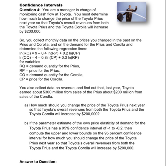 Confidence Intervals Question 4: You are a manager in charge of monitoring cash flow at Toyota. You must determine how much to change the price of the Toyota Prius next year so that Toyotas overall revenues from both the Toyota Prius and the Toyota Corolla will increase by $200,000 So, you collect monthly data on the prices you charged in the past on the Prius and Corolla, and on the demand for the Prius and Corolla and determine the following regression lines: In(RQ) 9-0.4 In(RP)0.2 In(CP) In(CQ)4-0.8ln(CP) 0.3 In(RP) for variables RQ-demand quantity for the Prius, RPprice for the Prius, CQ demand quantity for the Corolla CPprice for the Corolla You also collect data on revenue, and find out that, last year, Toyota earned about $300 million from sales of the Prius about $200 million from sales of the Corolla a) How much should you change the price of the Toyota Prius next year so that Toyotas overall revenues from both the Toyota Prius and the Toyota Corolla will increase by $200,000? b) If the parameter estimate of the own price elasticity of demand for the Toyota Prius has a 95% confidence interval of-1 to-02, then compute the upper and lower bounds on the 95 percent confidence interval for how much you should change the price of the Toyota Prius next year so that Toyotas overall revenues from both the Toyota Prius and the Toyota Corolla will increase by $200,000 Answer to Question: