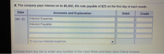 d. The company pays interest on its $5,000, 6% note payable of $25 on the first day of each month. Date Debit Credit Jan. 31