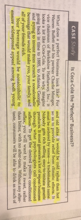 CASE Study Is Coca-Cola the Perfect Business?3 What does a perfect business look like? For and old alike. It would be cold rather than hot Warren Buffett and his partner Charlie Munger, so as to provide relief from climatic effects. It vice chairman of Berkshire Hathaway, Inc., it must be ordered by name-a trademarked name. looks a lot like Coca-Cola. To see why, imagine Nobody gets rich selling easy-to-imitate generic going back in time to 1885, to Atlanta, Georgia, products. It must generate a lot of repeat business and trying all of your friends rich. ensure widesprea to invent from scratch a nonalcoholic beverage that would make you, your family, and through what psychologists call conditioned reflexes. To get the desired positive condi reflex, you will want to make it sweet, rather Your beverage would be nonalcoholic to d appeal among both young than bitter, with no after-taste. Without any after- taste, consumers will be able to drink as much of