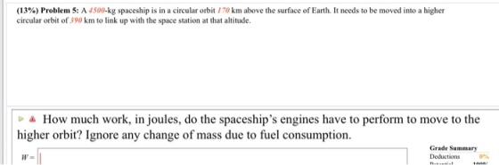 (13% ) Problem 5: A 4500-kg spaceship is in a circular orbit 170 km above the surface of Earth. It needs to be moved into a higher circular orbit of 390 km to link up with the space station at that altitude a How much work, in joules, do the spaceships engines have to perform to move to the higher orbit? Ignore any change of mass due to fuel consumption. Grade Summary 0%