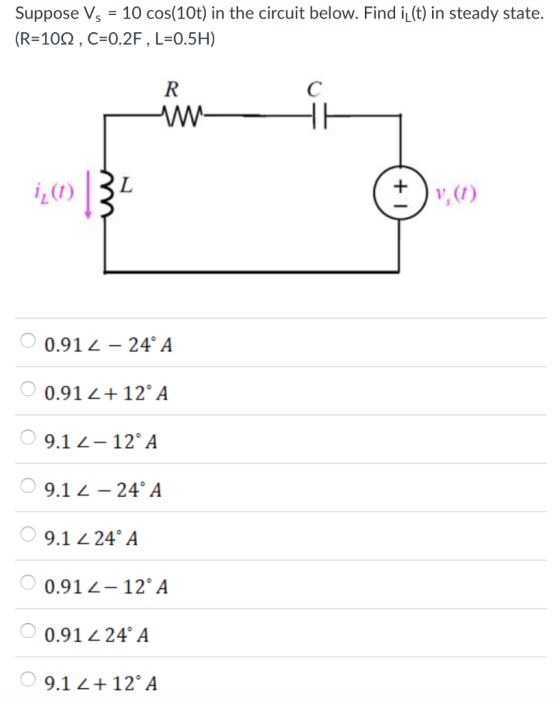suppose Vs = 10 cos(10t) in the circuit below. Find L(t) in steady state. (R=10Ω , C=0.2F , L=0.5H) v, (7) 0.912-24° A 0.91 2+ 12 A 9.1 2-12 A 9.1 -24 A 9.1 24A 0.912-12 A 0.91 24 A 9.1 2+12 A