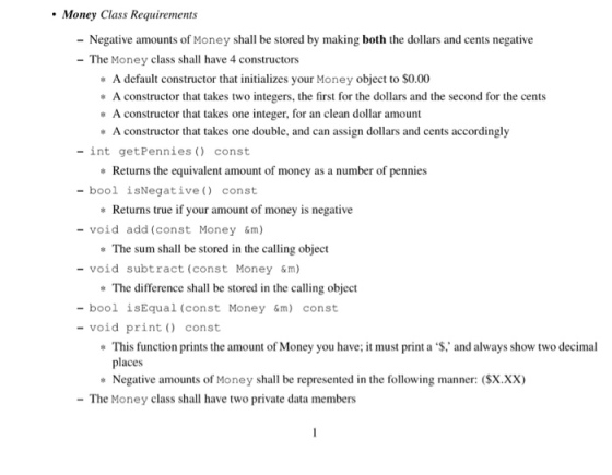 Money Class Requirements - Negative amounts of Money shall be stored by making both the dollars and cents negative The Money class shall have 4 constructors * A default constructor that initializes your Money object to $0.00 A constructor that takes two integers, the first for the dollars and the second for the cents A constructor that takes one integer, for an clean dollar amount A constructor that takes one double, and can assign dollars and cents accordingly - int getPennies const - bool isNegative) const - void add (const Money &m) - void subtract (const Money &m) - bool isEqual (const Money &m) const Returns the equivalent amount of money as a number of pennies Returns true if your amount of money is negative The sum shall be stored in the calling object The difference shall be stored in the calling object -void print const * This function prints the amount of Money you have, it must print a ‘$, and always show two decimal places *Negative amounts of Money shall be represented in the following manner: (SX.XX) The Money class shall have two private data members