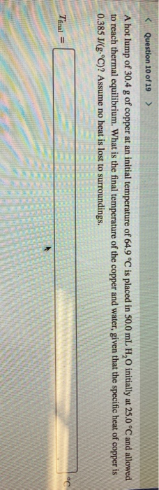 < Question 10 of 19 > A hot lump of 30,4 g of copper at an initial temperature of 64.9 °C is placed in 50.0 mL, H,O initially