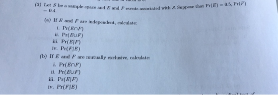 e and E and P events associated with S. Suppose that Pr(E)-0.5, Pr(F) -0.4 (a) If E and F are independent, calculate: i. Pr(EnF) ii. Pr(EUF) iii. Pr(El) iv. Pr(FIE) (b) If E and F are mutually exclusive, calculate: i. Pr(ENF) ii. Pr(EUF) iii. Pr(E|F) iv. Pr(FIE)