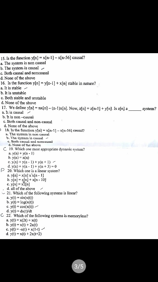 15. Is the function y[n]-x[n-1]-x[n-56] causal? a. The system is non causal b. The system is causal >» c. Both causal and noncausal d. None of the above 16. Is the function y[n]x[n] stable in nature? a. It is stable - b. It is unstable c. Both stable and unstable d. None of the above 17. We define y[n] = nx[n]-(n-Dx[n]. Now, z[n] = z[n-1] + y[n]. Is z[n] a a. It is causal - b, It is non-causal system? c. Both causal and non-causal d. None of the above 18. Is the function yln]xIn-1]-x[n-56l causal:? b.The system is causal - c. Both causal and noncausal d. None of the above C 19. Which one most appropriate dynamic system a. y(n) + y(n- 1) b. y(n)-x(n) c. yn) + y(n 1) y(n1) d. y(n) +y(n 1) y(n 3) 0 20. Which one is a linear system? a. y[n]-x[n] xx[n-1) b. y[n]-x[n] +x[n-10] c. y[n] = x2[n] d. all of the above r 21. Which of the following systems is linear? a, y(t) = sin(x(t)) b. y(t) log(x(t)) c. y(t) cos(x(t))- d. y(t) dx(t)/dt C 22, Which of the following systems is memoryless? a. y(t)-x(2t)+x() b. y()x)+ 2x(t) c. y(t)--x(t) + x( 1-t) d. y(t)x(t) 2x(t+2) 3/5