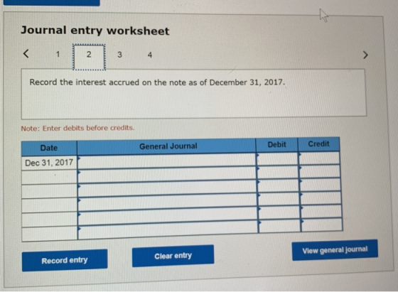 Journal entry worksheet < 1 2 3 4 Record the interest accrued on the note as of December 31, 2017. Note: Enter debits before