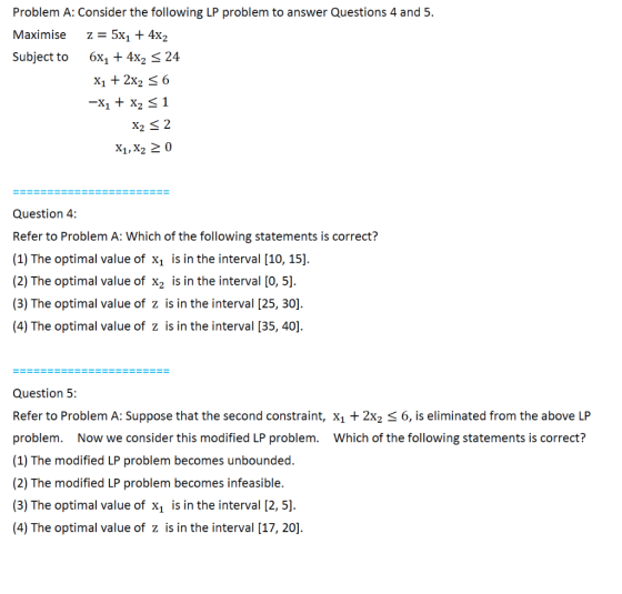 Problem A: Consider the following LP problem to answer Questions 4 and 5. Maximise z = 5x1 + 4x2 Subject to 6X1 + 4x2 < 24 X1