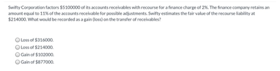 Swifty Corporation factors $5100000 of its accounts receivables with recourse for a finance charge of 2%. The finance company