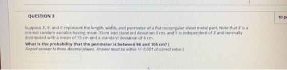 QUESTION 3 10 p Suppose x, Y, and C represent the length, width, and perimeter of a flat rectangular sheet metal part. Note that X is a normal random variable having mean 35cm and standard deviation 3 cm, and Y is independent of X and normally distributed with a mean of 15 cm and a standard deviation of 4 cm. What is the probability that the perimeter is between 96 and 105 cm? ( Report answer to three decmal places. Answer must be within 。001 of correct value)