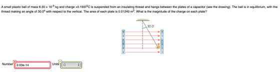 A small plastic ball of mass 6.30 x 103 kg and charge +0.193HC is suspended from an insulating thread and hangs between the plates of a capacitor (see the drawing). The ball s in equilibrium, with the thread making an angle of 30.0° with respect to the vertical. The area of each plate is 0.01240 m2. What is the magnitude of the charge on each plate? I30.0 Numbe 2.03e-14 Units C