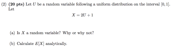 (2) (20 pts) Let U be a random variable following a uniform distribution on the interval [0,1 Let (a) Is X a random variable? Why or why not? (b) Calculate EX] analytically