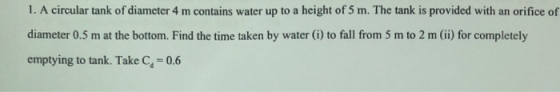 1. A circular tank of diameter 4 m contains water up to a height of 5 m. The tank is provided with an orifice of diameter 0.5 m at the bottom. Find the time taken by water (i) to fall from 5 m to 2 m (ii) for completely emptying to tank. Take C-0.6