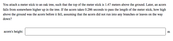 You attach a meter stick to an oak tree, such that the top of the meter stick is 1.47 meters above the ground. Later, an acorn falls from somewhere higher up in the tree. If the acorn takes 0.286 seconds to pass the length of the meter stick, how high above the ground was the acorn before it fell, assuming that the acorn did not run into any branches or leaves on the way down? acorns height: