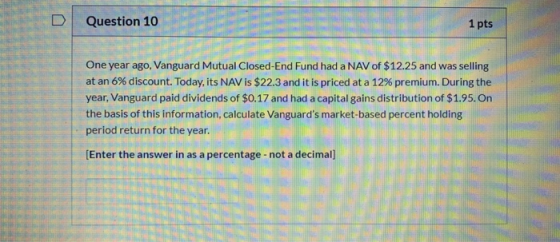 Question 10 1 pts One year ago, Vanguard Mutual Closed-End Fund had a NAV of $12.25 and was selling at an 6% discount. Today,