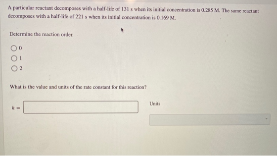 A particular reactant decomposes with a half-life of 131 s when its initial concentration is 0.285 M. The same reactant decom