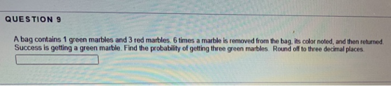 QUESTION 9 A bag contains 1 green marbles and 3 red marbles. 6 times a marble is removed from the bag, its color noted, and t