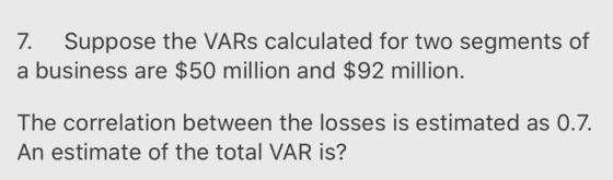 7. Suppose the VARs calculated for two segments of a business are $50 million and $92 million. The correlation between the lo