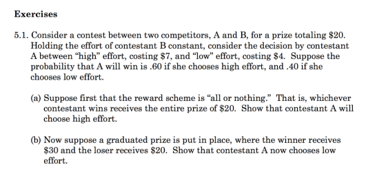 Exercises 5.1. Consider a contest between two competitors, A and B, for a prize totaling $20. Holding the effort of contestant B constant, consider the decision by contestant A between high effort, costing $7, and low effort, costing $4. Suppose the probability that A will win is.60 if she chooses high effort, and.40 if she chooses low effort. (a) Suppose first that the reward scheme is all or nothing. That is, whichever contestant wins receives the entire prize of $20. Show that contestant A wil choose high effort. (b) Now suppose a graduated prize is put in place, where the winner receives $30 and the loser receives $20. Show that contestant A now chooses low effort