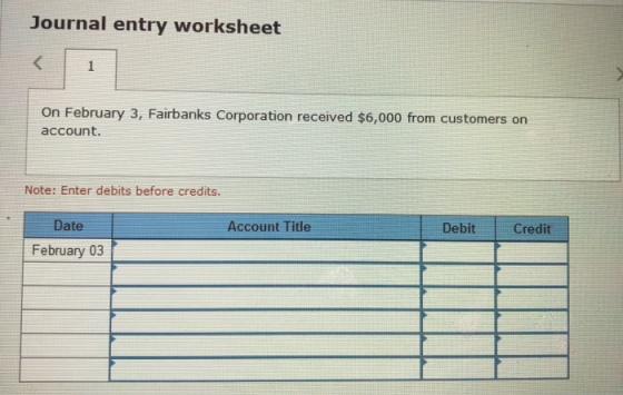 Journal entry worksheet On February 3, Fairbanks Corporation received $6,000 from customers on account. Note: Enter debits be