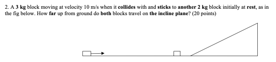2. A 3 kg block moving at velocity 10 m/s when it collides with and sticks to another 2 kg block initially at rest, as in the