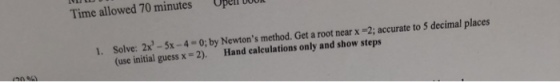Time allowed 70 minutes Ope D0U bOO 1. Solve: 2x3 -5x-4 O; by Newtons method. Get a root near x 2; accurate to 5 decimal places (use initial guess x-2). Hand caleulations only and show steps