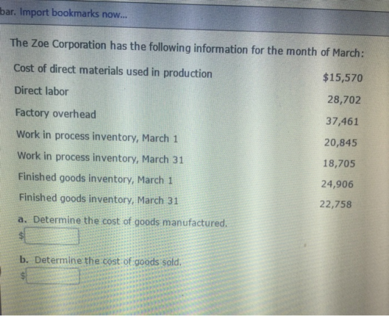 bar. Import bookmarks now.. The Zoe Corporation has the following information for the month of March: Cost of direct materials used in production $15,570 Direct labor 28,702 37,461 20,845 18,705 24,906 22,758 Factory overhead Work in process inventory, March 1 Work in process inventory, March 31 Finished goods inventory, March 1 Finished goods inventory, March 31 a. Determine the cost of goods manufactured. b. Determine the cost of goods sold