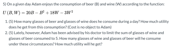 5) On a given day Adam enjoys the consumption of beer (B) and wine (W) according to the function: U (B,W) = 20B – B2 + 18W –