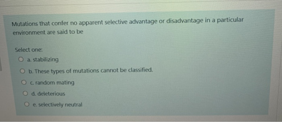 Mutations that confer no apparent selective advantage or disadvantage in a particular environment are said to be Select one:
