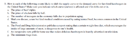 5. How is each of the following events likely to shift the supply curve or the demand curve for fast-food hamburgers in the United States? Make sure you indicate which curve (curves) is affected and if it shifts out or in. a. The price of beef triples. b. The price of chicken falls by half. c. The number of teenagers in the economy falls due to population aging. d. Mad cow discase, a rare but fatal medical condition caused by cating tainted beef, becomes common in the United States e. The Food and Drug Administration publishes a report stating that a certain weight-loss diet, which encourages the f. g. intake of large amounts of meat, is dangerous to ones health. An inexpensive new grill for home use that makes delicious hamburgers is heavily advertised on television. The minimum wage rises