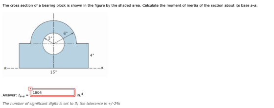 The cross section of a bearing block is shown in the figure by the shaded area. Calculate the moment of inertia of the section about its base a-a. 6 3 15* 1804 Answer: Ia-a F in. The number of significant digits is set to 3; the tolerance is +/-2%