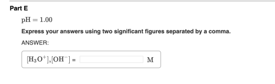 Part E pH = 1.00 Express your answers using two significant figures separated by a comma. ANSWER: [H3O+],[OH-] = M