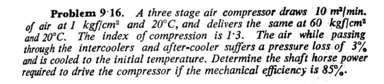 Problem 9.16. A three stage ǎr com pressor draws 10 ml min. of air 1 kgf!cm2 ǎnd 20°C, and delivers the same at60 kgflcm2 and 20°C. The index of compression is 13. The air while passing through the intercoolers and after-cooler suffers pressure loss of 3% and is cooled to the initial temperature. Determine the shaft horse power required to drive the compressor if the mechanical efficiency is 85%.