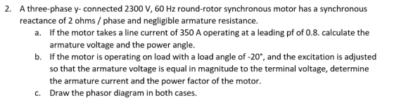 A three-phase y-connected 2300 V, 60 Hz round-rotor synchronous motor has a synchronous reactance of 2 ohms/ phase and negligible armature resistance. 2. If the motor takes a line current of 350 A operating at a leading pf of 0.8. calculate the armature voltage and the power angle. If the motor is operating on load with a load angle of-20%, and the excitation is adjusted so that the armature voltage is equal in magnitude to the terminal voltage, determine the armature current and the power factor of the motor. Draw the phasor diagram in both cases. a. b. c.
