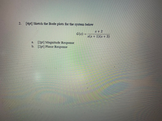 2. [4pt] Sketch the Bode plots for the system below G(s) = S+ 2 s(s + 1)(s + 3) a. [2pt] Magnitude Response b. [2pt] Phase Re