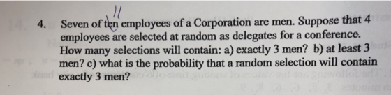 Seven of ten employees of a Corporation are men. Suppose that employees are selected at random as delegates for a conference. How many selections will contain: a) exactly 3 men? b) at least 3 men? c) what is the probability that a random selection will contain exactly 3 men? 4 4.