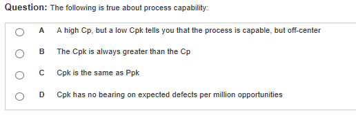 Question: The following is true about process capability: O A A high Cp, a lw Cpk tells you that the process is capable, but off-center O B The Cpk is always greater than the Cp O C Cpk is the same as Ppk O D Cpk has no bearing on expected defects per million opportunities