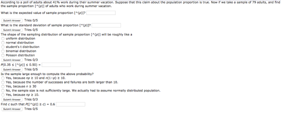 According to a poll of adults about 41% work during their summer vacation. Suppose that this claim about the population proportion is true. Now if we take a sample of 79 adults, and find the sample proportion [(p)) of adults who work during summer vacation What is the expected value of sample proporion(p)]? What is the standard deviation of sample propotion(p)]? The shape of the sampling distribution of sample proportion [^(p)] will be roughly like a O normal distribution Submit Answer Tries 0/5 Submit Answer Tries 0/5 uniform distribution Ostudents t distribution binomial distribution Poisson distribution Submit Answer Tries 0/3 P(0.35 [M(p)] 0.50) Submit Answer Tries 0/5 Is the sample large enough to compute the above probability? Yes, because np 10 and n(1-p) 10 O Yes, because the number of successes and failures are both larger than 10 Yes, because n 2 30 O No, the sample size is not sufficiently large. We actually had to assume normally distributed population. Yes, because np 2 10 Submit Answer Tries 0/3 Find c such that P((p) 2 c) 0.6 Submit Answer Tries 0/5