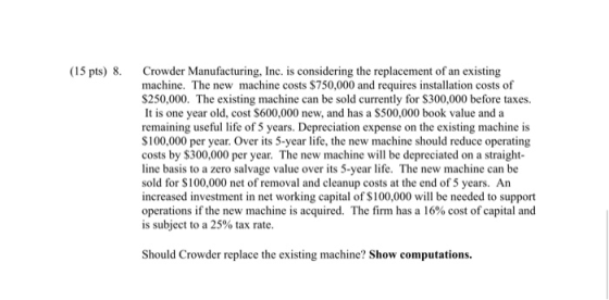 (15 pts) 8. Crowder Manufacturing, Inc. is considering the replacement of an existing machine. The new machine costs $750,000