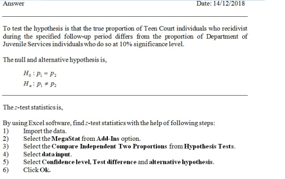 Answer Date: 14/12/2018 o test the hypothesis is that the true proportion of Teen Court indivi during the specified follow-up period differs from the proportion of Department of Juvenile Services individuals who do so at 1 0% significance level The null and alternative hypothesis i The z-test statisticsis, By using Excel software, findz-test statistics with the help of following steps 1) Import the data. 2) Select the MegaStat from Add-Ins option 3) Select the Compare Independent Two Proportions from Hypothesis Tests 4)Select data input. 5) Select Confidence level, Test difference and alteinative hypothesi Click Ok. I. Test iüifference and alt 6)
