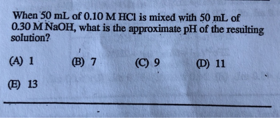 When 50 mL of 0.10 M HCI is mixed with 50 mL of 0.30 M NaOH, what is the approximate pH of the resulting solution? (B) 7 (C)