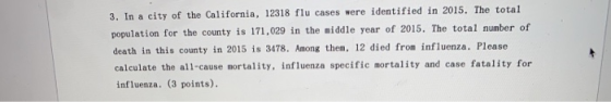 y of the California, 12318 flu cases were identified in 2015. The total 3. In a cit population for the county is 171,029 in the middle year of 2015. The total number of death in this county in 2015 is 3478. Among them, 12 died from influenza. Please calculate the all-cause mortality, influenza specific mortality and case fatality for influenza. (3 points).