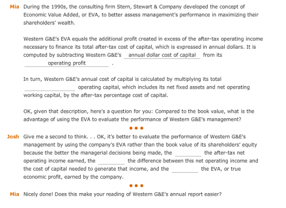 Mia During the 1990s, the consulting firm Stern, Stewart& Company d veloped the concept of Economic Value Added, or EVA, to better assess managements performance in maximizing their shareholders wealth. Western G&Es EVA equals the additional profit created in excess of the after-tax operating income necessary to finance its total after-tax cost of capital, which is expressed in annual dollars. It is computed by subtracting Western G&Es _annual dollar cost of capital from its operating profit In turn, Western G&Es annual cost of capital is calculated by multiplying its total working capital, by the after-tax percentage cost of capital. OK, given that description, heres a question for you: Compared to the book value, what is the operating capital, which includes its net fixed assets and net operating advantage of using the EVA to evaluate the performance of Western G&Es management? Josh Give me a second to think...OK, its better to evaluate the performance of Western G&Es management by using the companys EVA rather than the book value of its shareholders equity because the better the managerial decisions being made, the operating income earned, the the cost of capital needed to generate that income, and the economic profit, earned by the company. the after-tax net the difference between this net operating income and the EVA, or true Mia Nicely done! Does this make your reading of Western G&Es annual report easier?