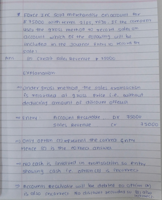 515000 eoith tms a115, n30 T the company use the gooss method to gecord sales on account which of the follouimg will bo aecord sale Ans c) Coeait sale Revenue Sooo EYPlanation Under gruss method tne sales tmsacHOn is ecorclea at gaoss price i-e coithout ㅡㅡㅡ deducting-amount of discount offeso Account Recaivable sales Revenue ence C) is the coasec answes No.cash is involved in tremsacrion so e showing cash fe option CD) is inoreCH enh Account Recaivable coill be deb ted so option () | 1S also inconeC4. No clis(ount recorded so q3) also