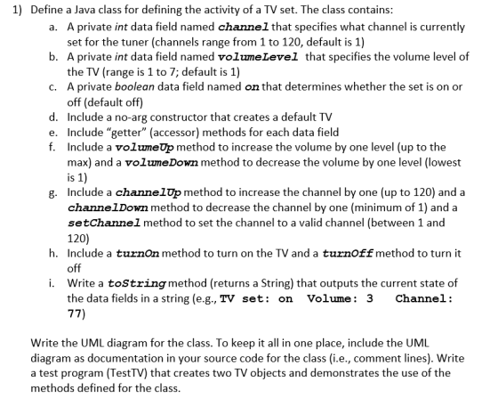 1) Define a Java class for defining the activity of a TV set. The class contains A private int data field named channel that specifies what channel is currently set for the tuner (channels range from 1 to 120, default is 1) a. b. A private int data field named volumeLevel that specifies the volume level of the TV (range is 1 to 7; default is 1) A private boolean data field named on that determines whether the set is on or off (default off) c. d. Include a no-arg constructor that creates a default TV e. Include getter (accessor) methods for each data field f. Include a volumeUp method to increase the volume by one level (up to the max) and a volumeDown method to decrease the volume by one level (lowest IS g. Include a channelUp method to increase the channel by one (up to 120) and a channelDown method to decrease the channel by one (minimum of 1) and a setChannel method to set the channel to a valid channel (between 1 and 120) Include a turnOn method to turn on the TV and a turnOff method to turn it h. i. Write a toStringmethod (returns a String) that outputs the current state of the data fields in a string (e.g., TV set: on Volume: 3 Channel: Write the UML diagram for the class. To keep it all in one place, include the UML diagram as documentation in your source code for the class (i.e., comment lines). Write a test program (TestTV) that creates two TV objects and demonstrates the use of the methods defined tor the class