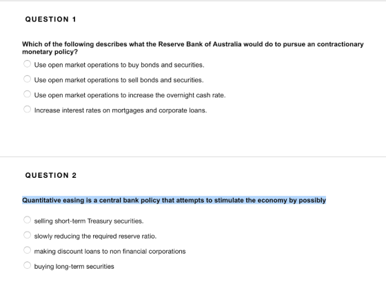 QUESTION 1 Which of the following describes what the Reserve Bank of Australia would do to pursue an contractionary monetary policy? Use open market operations to buy bonds and securities. Use open market operations to sell bonds and securities. Use open market operations to increase the overnight cash rate. Increase interest rates on mortgages and corporate loans. QUESTION 2 Quantitative easing is a central bank policy that attempts to stimulate the economy by possibly selling short-term Treasury securities. slowly reducing the required reserve ratio. making discount loans to non financial corporations buying long-term securities