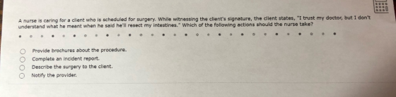 0 A nurse is caring for a client who is scheduled for surgery. While witnessing the clients signature, the client states, I trust my doctor, but I dont understand what he meant when he said hel resect my intestines. Which of the following actions should the nurse take? O Provide brochures about the procedure O Complete an incident report. O Describe the surgery to the client. O Notify the provider