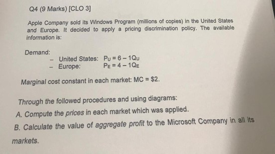 Q4 (9 Marks) [CLO 3] Apple Company sold its Windows Program (millions of copies) in the United States and Europe. It decided to apply a pricing discrimination policy. The available information is: Demand: United States: Pu 6-1Qu PE -4-1QE - Europe Marginal cost constant in each market: MC $2. Through the followed procedures and using diagrams: A. Compute the prices in each market which was applied. B. Calculate the value of aggregate profit to the Microsoft Company in all its markets.