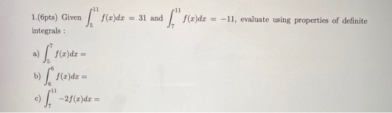 1. (6pts) Given ( f(z)dx = 31 and ( f(z)dx = -11, evaluate using properties of definite integrals: a) [f(z)dx = b) [ f()dx =