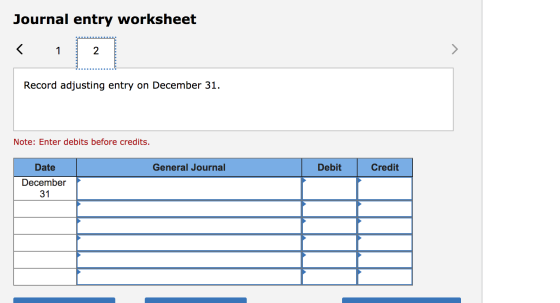 Journal entry worksheet < 1 2 > Record adjusting entry on December 31. Note: Enter debits before credits. Date General Journa